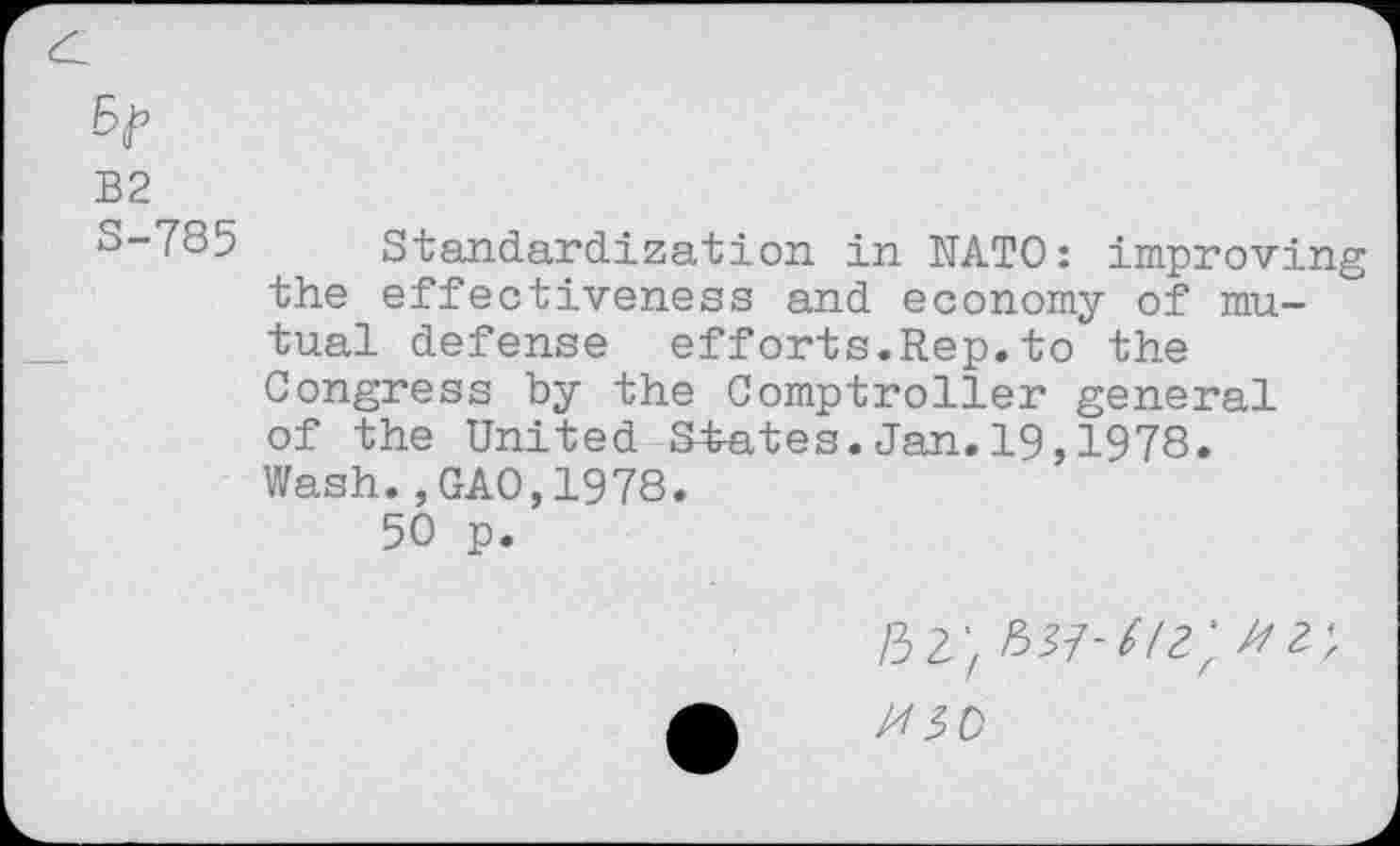 ﻿B2
S-785 Standardization in NATO: improving the effectiveness and economy of mutual defense efforts.Rep.to the Congress by the Comptroller general of the United States.Jan.19,1978. Wash.,GAO,1978.
50 p.
/32;